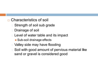  Characteristics of soil
Strength of soil sub grade
Drainage of soil
Level of water table and its impact
 Sub-soil drainage effects
Valley side may have flooding
Soil with good amount of pervious material like
sand or gravel is considered good
 