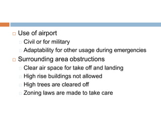  Use of airport
Civil or for military
Adaptability for other usage during emergencies
 Surrounding area obstructions
Clear air space for take off and landing
High rise buildings not allowed
High trees are cleared off
Zoning laws are made to take care
 