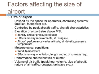 Factors affecting the size of
airport
 Size of airport
Defined by the space for operators, controlling systems,
facilities, manpower etc.
Controlled by peak aircraft traffic, aircraft characteristics
Elevation of airport size above MSL
 density and air pressure reduces
 Effects runway requirements, lift, drag etc.
 Aircraft performance varies altitude, air density, pressure ,
temperature
Meteorological conditions
 Wind, temperature
 Effects runway orientation, length and no of runways reqd.
Performance characteristics of aircraft
Volume of air traffic (peak hour volume, size of aircraft,
nature of air traffic, runways, taxiways etc.,)
 