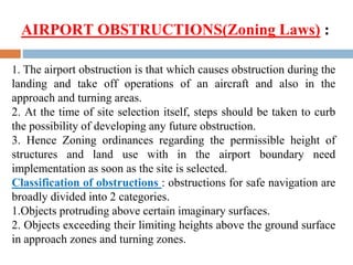 1. The airport obstruction is that which causes obstruction during the
landing and take off operations of an aircraft and also in the
approach and turning areas.
2. At the time of site selection itself, steps should be taken to curb
the possibility of developing any future obstruction.
3. Hence Zoning ordinances regarding the permissible height of
structures and land use with in the airport boundary need
implementation as soon as the site is selected.
Classification of obstructions : obstructions for safe navigation are
broadly divided into 2 categories.
1.Objects protruding above certain imaginary surfaces.
2. Objects exceeding their limiting heights above the ground surface
in approach zones and turning zones.
AIRPORT OBSTRUCTIONS(Zoning Laws) :
 