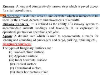 Runway: A long and comparatively narrow strip which is paved except
for small aerodromes.
Aerodrome : A defined area of land or water which is intended to be
used for the arrival, departure and movements of aircrafts.
Runway Capacity : It is defined as the ability of a runway system to
accommodate aircraft landings and take-offs. It is expressed in
operations per hour or operations per year.
Apron: A defined area which is used to accommodate aircrafts for
loading and unloading of passengers and cargo, parking, refueling etc.,
Imaginary Surfaces :
The types of Imaginary Surfaces are :
(i) Take-off climb surface
(ii) Approach surface
(iii) Inner horizontal surface
(iv) Conical surface
(v) Transitional surface
(vi) Outer horizontal surface
 