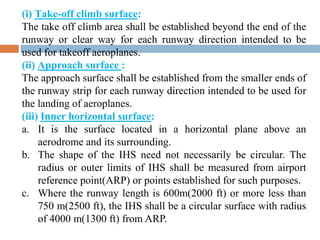 (i) Take-off climb surface:
The take off climb area shall be established beyond the end of the
runway or clear way for each runway direction intended to be
used for takeoff aeroplanes.
(ii) Approach surface :
The approach surface shall be established from the smaller ends of
the runway strip for each runway direction intended to be used for
the landing of aeroplanes.
(iii) Inner horizontal surface:
a. It is the surface located in a horizontal plane above an
aerodrome and its surrounding.
b. The shape of the IHS need not necessarily be circular. The
radius or outer limits of IHS shall be measured from airport
reference point(ARP) or points established for such purposes.
c. Where the runway length is 600m(2000 ft) or more less than
750 m(2500 ft), the IHS shall be a circular surface with radius
of 4000 m(1300 ft) from ARP.
 