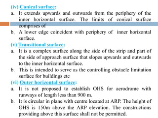 (iv) Conical surface:
a. It extends upwards and outwards from the periphery of the
inner horizontal surface. The limits of conical surface
comprises of
b. A lower edge coincident with periphery of inner horizontal
surface.
(v) Transitional surface:
a. It is a complex surface along the side of the strip and part of
the side of approach surface that slopes upwards and outwards
to the inner horizontal surface.
b. This is intended to serve as the controlling obstacle limitation
surface for buildings etc
(vi) Outer horizontal surface:
a. It is not proposed to establish OHS for aerodrome with
runways of length less than 900 m.
b. It is circular in plane with centre located at ARP. The height of
OHS is 150m above the ARP elevation. The constructions
providing above this surface shall not be permitted.
 