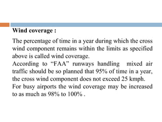 Wind coverage :
The percentage of time in a year during which the cross
wind component remains within the limits as specified
above is called wind coverage.
According to “FAA” runways handling mixed air
traffic should be so planned that 95% of time in a year,
the cross wind component does not exceed 25 kmph.
For busy airports the wind coverage may be increased
to as much as 98% to 100% .
 