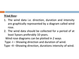 Wind Rose:
1. The wind data i.e. direction, duration and intensity
are graphically represented by a diagram called wind
rose.
2. The wind data should be collected for a period of at
least 5years preferably 10 years.
Wind rose diagrams can be plotted in 2 ways
Type -I – Showing direction and duration of wind.
Type –II –Showing direction, durations intensity of wind.
 