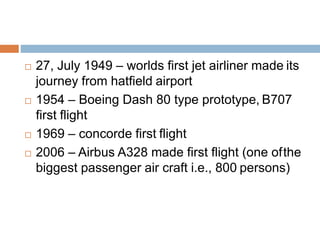  27, July 1949 – worlds first jet airliner made its
journey from hatfield airport
 1954 – Boeing Dash 80 type prototype, B707
first flight
 1969 – concorde first flight
 2006 – Airbus A328 made first flight (one ofthe
biggest passenger air craft i.e., 800 persons)
 