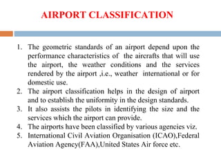 1. The geometric standards of an airport depend upon the
performance characteristics of the aircrafts that will use
the airport, the weather conditions and the services
rendered by the airport ,i.e., weather international or for
domestic use.
2. The airport classification helps in the design of airport
and to establish the uniformity in the design standards.
3. It also assists the pilots in identifying the size and the
services which the airport can provide.
4. The airports have been classified by various agencies viz.
5. International Civil Aviation Organisation (ICAO),Federal
Aviation Agency(FAA),United States Air force etc.
AIRPORT CLASSIFICATION
 