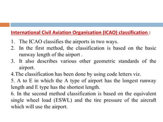 International Civil Aviation Organisation (ICAO) classification :
1. The ICAO classifies the airports in two ways.
2. In the first method, the classification is based on the basic
runway length of the airport .
3. It also describes various other geometric standards of the
airport.
4.The classification has been done by using code letters viz.
5. A to E in which the A type of airport has the longest runway
length and E type has the shortest length.
6. In the second method classification is based on the equivalent
single wheel load (ESWL) and the tire pressure of the aircraft
which will use the airport.
 