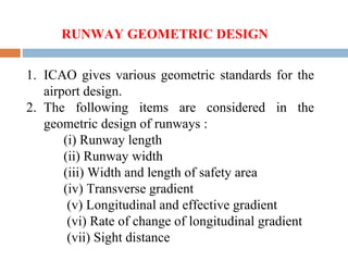 1. ICAO gives various geometric standards for the
airport design.
2. The following items are considered in the
geometric design of runways :
(i) Runway length
(ii) Runway width
(iii) Width and length of safety area
(iv) Transverse gradient
(v) Longitudinal and effective gradient
(vi) Rate of change of longitudinal gradient
(vii) Sight distance
RUNWAY GEOMETRIC DESIGN
 