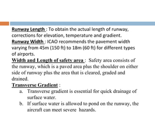 Runway Length : To obtain the actual length of runway,
corrections for elevation, temperature and gradient.
Runway Width : ICAO recommends the pavement width
varying from 45m (150 ft) to 18m (60 ft) for different types
of airports.
Width and Length of safety area : Safety area consists of
the runway, which is a paved area plus the shoulder on either
side of runway plus the area that is cleared, graded and
drained.
Transverse Gradient :
a. Transverse gradient is essential for quick drainage of
surface water.
b. If surface water is allowed to pond on the runway, the
aircraft can meet severe hazards.
 