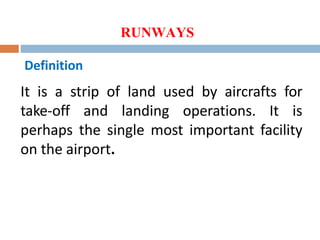 RUNWAYS
Definition
It is a strip of land used by aircrafts for
take-off and landing operations. It is
perhaps the single most important facility
on the airport.
 