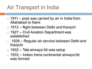 Air Transport in India
 1911 – post was carried by air in India from
Allahabad to Naini
 1912 – flight between Delhi and Karachi
 1927 – Civil Aviation Department was
established
 1929 – Regular air service between Delhi and
Karachi
 1932 – Tata airways ltd was setup
 1933 – Indian trans-continental airways ltd
was formed
 
