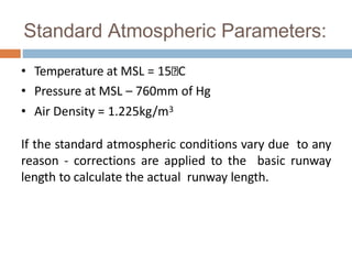 Standard Atmospheric Parameters:
• Temperature at MSL = 15 C
• Pressure at MSL – 760mm of Hg
• Air Density = 1.225kg/m3
If the standard atmospheric conditions vary due to any
reason - corrections are applied to the basic runway
length to calculate the actual runway length.
 