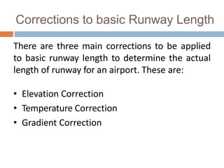 Corrections to basic Runway Length
There are three main corrections to be applied
to basic runway length to determine the actual
length of runway for an airport. These are:
• Elevation Correction
• Temperature Correction
• Gradient Correction
 