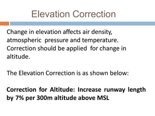 Elevation Correction
Change in elevation affects air density,
atmospheric pressure and temperature.
Correction should be applied for change in
altitude.
The Elevation Correction is as shown below:
Correction for Altitude: Increase runway length
by 7% per 300m altitude above MSL
 