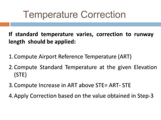 Temperature Correction
If standard temperature varies, correction to runway
length should be applied:
1.Compute Airport Reference Temperature (ART)
2.Compute Standard Temperature at the given Elevation
(STE)
3.Compute Increase in ART above STE= ART- STE
4.Apply Correction based on the value obtained in Step-3
 