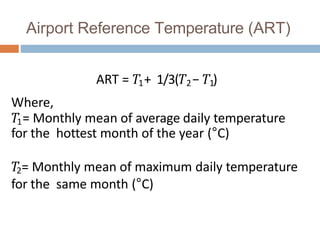 Airport Reference Temperature (ART)
ART = 𝑇1+ 1/3(𝑇2− 𝑇1)
Where,
𝑇1= Monthly mean of average daily temperature
for the hottest month of the year (°C)
𝑇
2= Monthly mean of maximum daily temperature
for the same month (°C)
 
