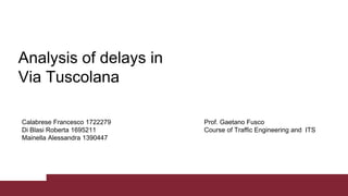 Calabrese Francesco 1722279
Di Blasi Roberta 1695211
Mainella Alessandra 1390447
Analysis of delays in
Via Tuscolana
Prof. Gaetano Fusco
Course of Traffic Engineering and ITS
 