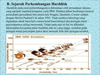B. Sejarah Perkembangan Harddisk
Harddisk pada awal perkembangannya didominasi oleh perusahaan raksasa
yang menjadi standard komputer yaitu IBM. Ditahun-tahun berikutnya muncul
perusahaan-perusahaan lain antara lain Seagate, Quantum, Conner sampai
dengan Hewlet Packard’s di tahun 1992. Pada awalnya teknologi yang
digunakan untuk baca/tulis, antara head baca/tulisnya dan piringan metal
penyimpannya saling menyentuh. Tetapi pada saat ini hal ini dihindari,
dikarenakan kecepatan putar harddisk saat ini yang tinggi, sentuhan pada
piringan metal penyimpan justru akan merusak fisik dari piringan tersebut.
 