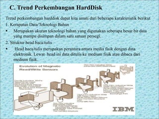 C. Trend Perkembangan HardDisk
Trend perkembangan harddisk dapat kita amati dari beberapa karakteristik berikut
1. Kerapatan Data/Teknologi Bahan
 Merupakan ukuran teknologi bahan yang digunakan seberapa besar bit data
yang mampu disimpan dalam satu satuan persegi.
2. Struktur head baca/tulis
 Head baca/tulis merupakan perantara antara media fisik dengan data
elektronik. Lewat head ini data ditulis ke medium fisik atau dibaca dari
medium fisik.
 