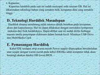 4. Kapasitas
Kapasitas harddisk pada saat ini sudah mencapai orde ratusan GB. Hal ini
dikarenakan teknologi bahan yang semakin baik, kerapatan data yang semakin
tinggi.
D. Teknologi Harddisk Masadepan
Harddisk dimasa mendatang salah satunya dititik beratkan pada kecepatan
akses dan kapasitasnya. Hal ini dapat dilakukan dengan mereduksi komponen
mekanis dari fisik harddisknya. Dapat dilihat saat ini sudah dirilis berbagai
macam media penyimpan elektronis dalam bentuk kecil. Misalnya USB Drive
dan MultiMedia Card.
E. Pemasangan Harddisk
Kabel IDE terdapat strip warna merah Power supply ditancapkan bersebelahan
atau sejajar dengan warna merah pada kabel IDEJika salah komputer tidak akan
bootingLakukan deteksi HD lewat BIOS.
 