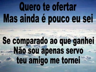 Se comparado ao que ganhei Não sou apenas servo teu amigo me tornei Quero te ofertar Mas ainda é pouco eu sei