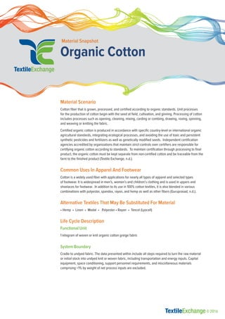 Organic Cotton
Material Snapshot
Material Scenario
Cotton fiber that is grown, processed, and certified according to organic standards. Unit processes
for the production of cotton begin with the seed at field, cultivation, and ginning. Processing of cotton
includes processes such as opening, cleaning, mixing, carding or combing, drawing, roving, spinning,
and weaving or knitting the fabric.
Certified organic cotton is produced in accordance with specific country-level or international organic
agricultural standards, integrating ecological processes, and avoiding the use of toxic and persistent
synthetic pesticides and fertilizers as well as genetically modified seeds. Independent certification
agencies accredited by organizations that maintain strict controls over certifiers are responsible for
certifying organic cotton according to standards. To maintain certification through processing to final
product, the organic cotton must be kept separate from non-certified cotton and be traceable from the
farm to the finished product (Textile Exchange, n.d.).
Common Uses In Apparel And Footwear
Cotton is a widely used fiber with applications for nearly all types of apparel and selected types
of footwear. It is widespread in men’s, women’s and children’s clothing and is used in uppers and
shoelaces for footwear. In addition to its use in 100% cotton textiles, it is also blended in various
combinations with polyester, spandex, rayon, and hemp as well as other fibers (Guruprasad, n.d.).
Alternative Textiles That May Be Substituted For Material
• Hemp • Linen • Modal • Polyester • Rayon • Tencel (Lyocell)
Life Cycle Description
Functional Unit
1 kilogram of woven or knit organic cotton greige fabric
System Boundary
Cradle to undyed fabric. The data presented within include all steps required to turn the raw material
or initial stock into undyed knit or woven fabric, including transportation and energy inputs. Capital
equipment, space conditioning, support personnel requirements, and miscellaneous materials
comprising <1% by weight of net process inputs are excluded.
© 2016
 