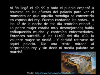 Al fin llegó el día 99 y todo el pueblo empezó a
reunirse en las afueras del palacio para ver el
momento en que aquella mendiga se convertiría
en esposa del rey. Fueron contando las horas... a
las 12 de la noche de ese día tendrían reina!!...
La pobre mujer estaba muy desmejorada; había
enflaquecido mucho y contraído enfermedades.
Entonces sucedió. A las 11:00 del día 100, la
valiente mujer se rindió... Y decidió retirarse de
aquel palacio. Dio una triste mirada al
sorprendido rey y sin decir ni media palabra se
marchó.
Visita: http://www.RenuevoDePlenitud.com
 