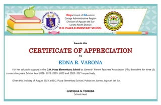 Department of Education
Caraga Administrative Region
Division of Agusan del Sur
Loreto North District
D.O. PLAZA ELEMENTARY SCHOOL
Awards this
To
EDNA R. VARONA
For her valuable support in the D.O. Plaza Elementary School as General- Parent Teachers Association (PTA) President for three (3)
consecutive years, School Year 2018- 2019, 2019- 2020 and 2020- 2021 respectively.
Given this 2nd day of August 2021 at D.O. Plaza Elementary School, Poblacion, Loreto, Agusan del Sur.
EUSTIQUIA N. TORREDA
School Head
 