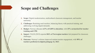 Scope and Challenges
1. Scope: Digital modernization, multicultural classroom management, and teacher
autonomy.
2. Challenges: Retaining rural teachers, balancing theory with practical training, and
addressing evolving digital demands.
3. Budget: Norway allocates 6.5% of GDP to education, with 25% earmarked for teacher
training and CPD.
4. Impact: TALIS (2019) reported 86% of Norwegian teachers feel prepared for classroom
challenges.
5. Outcome: Norway’s reforms improved student-teacher engagement, with 90% of
teachers proficient in digital pedagogy by 2023.
 