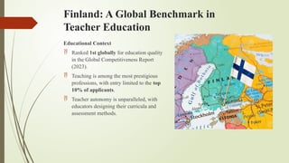 Finland: A Global Benchmark in
Teacher Education
Educational Context
 Ranked 1st globally for education quality
in the Global Competitiveness Report
(2023).
 Teaching is among the most prestigious
professions, with entry limited to the top
10% of applicants.
 Teacher autonomy is unparalleled, with
educators designing their curricula and
assessment methods.
 