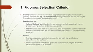 1. Rigorous Selection Criteria:
• Overview: Finland’s teacher education programs are among the most selective
globally, with only the top 10% of applicants gaining admission. This ensures a highly
capable and motivated teaching workforce.
• Selection Process:
• National Aptitude Test: Candidates are assessed on their analytical thinking,
problem-solving abilities, and interpersonal skills.
• Interviews: Focus on motivation, resilience, and interpersonal communication to
identify candidates who are not only academically strong but also emotionally
intelligent.
• Impact:
• This rigorous process results in teachers who are both highly skilled and
committed to the profession.
• Finland consistently ranks first in global education indices, largely due to the
exceptional quality of its teachers.
 