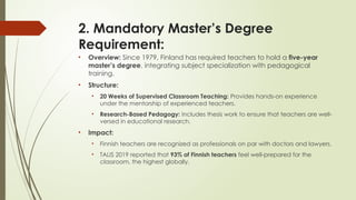 2. Mandatory Master’s Degree
Requirement:
• Overview: Since 1979, Finland has required teachers to hold a five-year
master’s degree, integrating subject specialization with pedagogical
training.
• Structure:
• 20 Weeks of Supervised Classroom Teaching: Provides hands-on experience
under the mentorship of experienced teachers.
• Research-Based Pedagogy: Includes thesis work to ensure that teachers are well-
versed in educational research.
• Impact:
• Finnish teachers are recognized as professionals on par with doctors and lawyers.
• TALIS 2019 reported that 93% of Finnish teachers feel well-prepared for the
classroom, the highest globally.
 