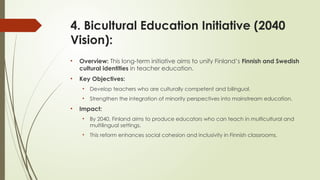 4. Bicultural Education Initiative (2040
Vision):
• Overview: This long-term initiative aims to unify Finland’s Finnish and Swedish
cultural identities in teacher education.
• Key Objectives:
• Develop teachers who are culturally competent and bilingual.
• Strengthen the integration of minority perspectives into mainstream education.
• Impact:
• By 2040, Finland aims to produce educators who can teach in multicultural and
multilingual settings.
• This reform enhances social cohesion and inclusivity in Finnish classrooms.
 