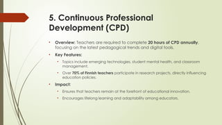 5. Continuous Professional
Development (CPD)
• Overview: Teachers are required to complete 20 hours of CPD annually,
focusing on the latest pedagogical trends and digital tools.
• Key Features:
• Topics include emerging technologies, student mental health, and classroom
management.
• Over 70% of Finnish teachers participate in research projects, directly influencing
education policies.
• Impact:
• Ensures that teachers remain at the forefront of educational innovation.
• Encourages lifelong learning and adaptability among educators.
 
