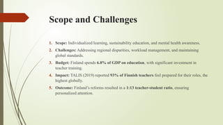 Scope and Challenges
1. Scope: Individualized learning, sustainability education, and mental health awareness.
2. Challenges: Addressing regional disparities, workload management, and maintaining
global standards.
3. Budget: Finland spends 6.8% of GDP on education, with significant investment in
teacher training.
4. Impact: TALIS (2019) reported 93% of Finnish teachers feel prepared for their roles, the
highest globally.
5. Outcome: Finland’s reforms resulted in a 1:13 teacher-student ratio, ensuring
personalized attention.
 