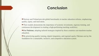 Conclusion
Norway and Finland provide global benchmarks in teacher education reforms, emphasizing
quality, equity, and innovation.
Their models demonstrate the importance of systemic investments, rigorous training, and
continuous development in creating a high-performing teaching workforce.
For Pakistan, adopting tailored strategies inspired by these countries can transform teacher
education.
By prioritizing quality training, digital integration, and regional equity, Pakistan can lay the
foundation for a sustainable, inclusive, and competitive education system.
 