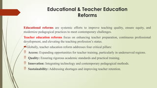 Educational & Teacher Education
Reforms
Educational reforms are systemic efforts to improve teaching quality, ensure equity, and
modernize pedagogical practices to meet contemporary challenges.
Teacher education reforms focus on enhancing teacher preparation, continuous professional
development, and elevating the teaching profession’s status.
Globally, teacher education reform addresses four critical pillars:
 Access: Expanding opportunities for teacher training, particularly in underserved regions.
 Quality: Ensuring rigorous academic standards and practical training.
 Innovation: Integrating technology and contemporary pedagogical methods.
 Sustainability: Addressing shortages and improving teacher retention.
 