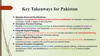 Key Takeaways for Pakistan
 Mandate Advanced Qualifications:
Establish a postgraduate diploma as the minimum qualification for teachers, moving toward a
mandatory master’s degree in the long term.
 Strengthen Practical Training:
Develop university-school partnerships to ensure teacher trainees complete 20 weeks of
supervised internships, and implement mentorship programs for early-career teachers.
 Integrate Digital Pedagogy:
Launch a National Digital Academy for Teachers to train educators in AI, and hybrid learning,
making digital literacy a core part of teacher training.
 Address Regional Disparities:
Provide financial incentives, housing, and career advancement opportunities for teachers in
underserved areas, coupled with rural-focused recruitment drives.
 Increase Education Investment:
Raise education expenditure to 4% of GDP, prioritizing teacher training, continuous professional
development (CPD), and establishing a centralized accreditation body to ensure quality
standards.
 