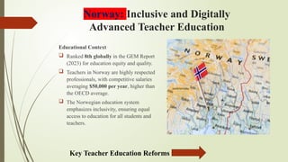 Norway: Inclusive and Digitally
Advanced Teacher Education
Educational Context
 Ranked 8th globally in the GEM Report
(2023) for education equity and quality.
 Teachers in Norway are highly respected
professionals, with competitive salaries
averaging $50,000 per year, higher than
the OECD average.
 The Norwegian education system
emphasizes inclusivity, ensuring equal
access to education for all students and
teachers.
Key Teacher Education Reforms
 