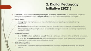 2. Digital Pedagogy
Initiative (2021)
• Overview: Launched the Norwegian Digital Academy for Teachers, a nationwide program
designed to upskill teachers in digital literacy and modern classroom technologies.
• Focus Areas:
• AI Integration: Training teachers to use artificial intelligence tools for personalized learning
experiences.
• Gamification: Incorporating game-based learning strategies to engage students more effectively.
• Hybrid Techniques: Preparing teachers for blended learning environments combining in-person and
online education.
• Scale and Impact:
• Over 15,000 teachers are trained annually through workshops, online modules, and hands-on sessions.
• By 2023, 90% of Norwegian teachers reported proficiency in digital tools, significantly boosting their
capacity to handle modern educational demands.
• Global Recognition:
• This initiative is considered a model for other nations looking to integrate technology into teacher
training.
 