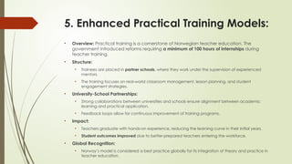 5. Enhanced Practical Training Models:
• Overview: Practical training is a cornerstone of Norwegian teacher education. The
government introduced reforms requiring a minimum of 100 hours of internships during
teacher training.
• Structure:
• Trainees are placed in partner schools, where they work under the supervision of experienced
mentors.
• The training focuses on real-world classroom management, lesson planning, and student
engagement strategies.
• University-School Partnerships:
• Strong collaborations between universities and schools ensure alignment between academic
learning and practical application.
• Feedback loops allow for continuous improvement of training programs.
• Impact:
• Teachers graduate with hands-on experience, reducing the learning curve in their initial years.
• Student outcomes improved due to better-prepared teachers entering the workforce.
• Global Recognition:
• Norway’s model is considered a best practice globally for its integration of theory and practice in
teacher education.
 