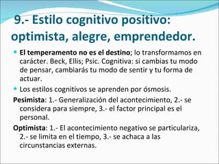   9.- Estilo cognitivo positivo: optimista, alegre, emprendedor. El temperamento no es el destino ; lo transformamos en carácter. Beck, Ellis; Psic. Cognitiva: si cambias tu modo de pensar, cambiarás tu modo de sentir y tu forma de actuar.  Los estilos cognitivos se aprenden por ósmosis.  Pesimista : 1.- Generalización del acontecimiento, 2.- se considera para siempre, 3.- el factor principal es el personal.  Optimista : 1.- El acontecimiento negativo se particulariza, 2.- se limita en el tiempo, 3.- se achaca a las circunstancias externas.  