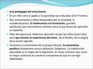 Una pedagogía del entusiasmo.  En un niño sano la apatía o la pasividad son inducidas (Erch Fromm)  Nos encontramos a niños bloqueados por la ansiedad, la autodevaluación,  la intolerancia a la frustración , grandes obstáculos que necesitamos eliminar para el que deseo de aprender se expanda.  Falta de esperanza. Debemos descubrir lo que los niños hacen bien para  que sientan la experiencia del éxito ., de la fluidez, de la alegría de la acción lograda.  Fomentar el sentimiento de la propia eficacia,  la autoestima positiva  (Autoestima versus adulación, Seligman). La indefensión aprendida es el origen de la depresión. Es mejor prevenir que curar: es mejor centrarse en construir competencias que en corregir debilidades.  