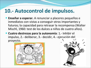 10.- Autocontrol de impulsos. Enseñar a esperar.  A renunciar a placeres pequeños e inmediatos con vistas a conseguir otros importantes y futuros; la capacidad para retrasar la recompensa (Walter Mischl, 1960: test de los dulces a niños de cuatro años).  Cuatro destrezas para la autonomía : 1.- Inhibir el impulso, 2.- deliberar, 3.- decidir, 4.- ejecución del proyecto. 