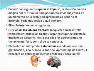 Cuando conseguimos  superar el impulso , la atención no está dirigida por el estímulo, sino por mecanismos subjetivos. En un momento de la evolución aprendimos a decir no al estímulo. Podemos decidir a qué atender.  El habla interior  como regulador.  Función de  los lóbulos frontales  (adquieren su desarrollo completo entorno a los 18 años) lugar en el que se asienta la inteligencia ejecutiva. Hasta esa edad los adolescentes no tienen un perfecto control de su conducta.  El cerebro no sólo produce  dopamina  cuando obtiene una gratificación, sino cuando la anticipa. Aprendizaje de límites. El concepto de deber lo poseemos desde los 6 años, aprox. 