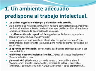 1. Un ambiente adecuado predispone al trabajo intelectual. Los padres organizan el tiempo y el ambiente de estudio. El ambiente que nos rodea influye en nuestro comportamiento. Podemos cambiar el ambiente. Decía un decorador que podía cambiar el ambiente familiar cambiando la decoración de una casa.  Los niños no tiene la capacidad de organizarse . Debemos ayudarles a organizar su tarea. Supervisar y dirigir.  Hay que procurar autonomía en el estudio. Los padres deben ofrecer colaboración, orientar ante las dudas, pero nunca suplantar el trabajo del estudiante.  Se aprende por imitación , por ósmosis. Las buenas prácticas pasan a ser buenos hábitos  Analicemos nuestro ambiente familiar . ¿Ayuda al trabajo intelectual?, ¿Somos selectivos con  ¿la televisión ? ¿Dedicamos parte de nuestro tiempo libre a leer? ¿Comentamos asuntos importantes, noticias de interés, proyectos familiares... con nuestros hijos?, ¿qué valoramos?, ¿qué esperamos?...  