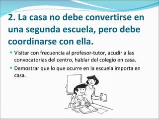 2. La casa no debe convertirse en una segunda escuela, pero debe coordinarse con ella. Visitar con frecuencia al profesor-tutor, acudir a las convocatorias del centro, hablar del colegio en casa.  Demostrar que lo que ocurre en la escuela importa en casa.  