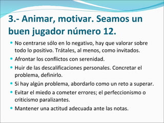 3.- Animar, motivar. Seamos un buen jugador número 12. No centrarse sólo en lo negativo, hay que valorar sobre todo lo positivo. Trátales, al menos, como invitados.  Afrontar los conflictos con serenidad.  Huir de las descalificaciones personales. Concretar el problema, definirlo.  Si hay algún problema, abordarlo como un reto a superar.  Evitar el miedo a cometer errores; el perfeccionismo o criticismo paralizantes.  Mantener una actitud adecuada ante las notas.  