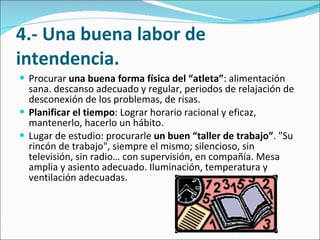 4.- Una buena labor de intendencia. Procurar  una buena forma física del “atleta” : alimentación sana. descanso adecuado y regular, periodos de relajación de desconexión de los problemas, de risas.  Planificar el tiempo : Lograr horario racional y eficaz, mantenerlo, hacerlo un hábito.  Lugar de estudio: procurarle  un buen “taller de trabajo” . "Su rincón de trabajo", siempre el mismo; silencioso, sin televisión, sin radio… con supervisión, en compañía. Mesa amplia y asiento adecuado. Iluminación, temperatura y ventilación adecuadas.  